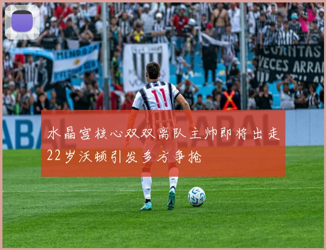 水晶宫核心双双离队主帅即将出走22岁沃顿引发多方争抢