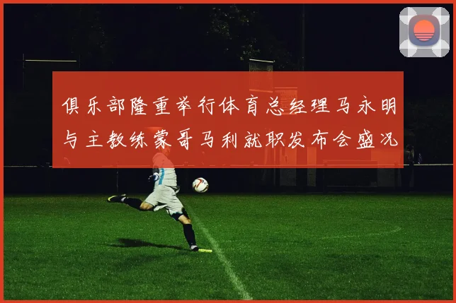 俱乐部隆重举行体育总经理马永明与主教练蒙哥马利就职发布会盛况回顾