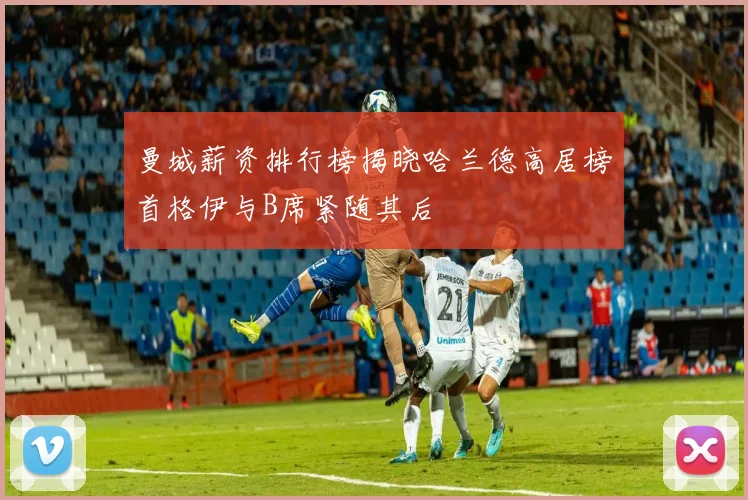 曼城薪资排行榜揭晓哈兰德高居榜首格伊与B席紧随其后