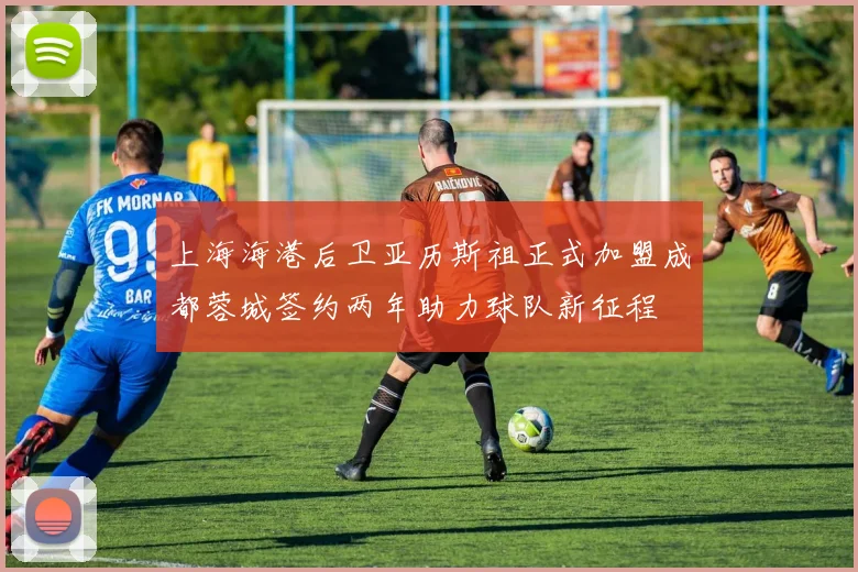 上海海港后卫亚历斯祖正式加盟成都蓉城签约两年助力球队新征程