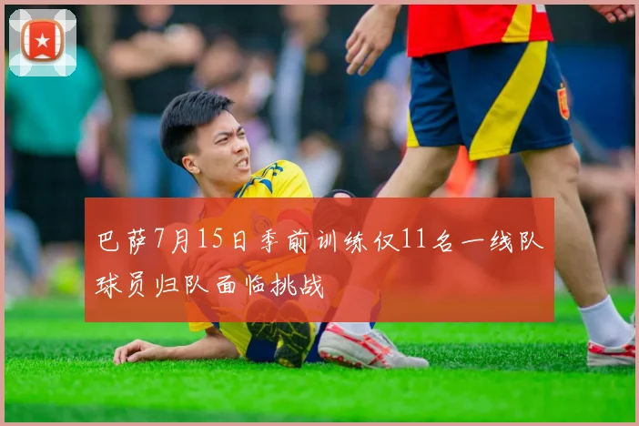 巴萨7月15日季前训练仅11名一线队球员归队面临挑战