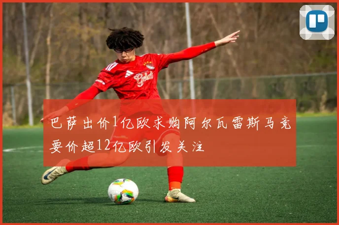 巴萨出价1亿欧求购阿尔瓦雷斯马竞要价超12亿欧引发关注