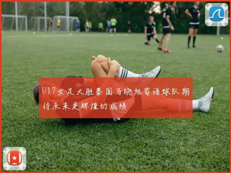 U17女足大胜泰国马晓旭寄语球队期待未来更辉煌的成绩