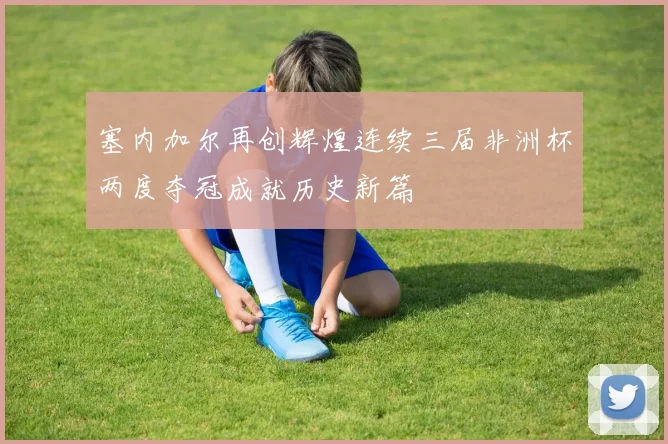 塞内加尔再创辉煌连续三届非洲杯两度夺冠成就历史新篇