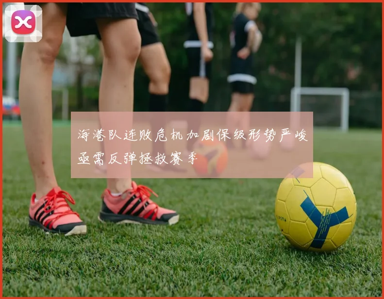 海港队连败危机加剧保级形势严峻亟需反弹拯救赛季